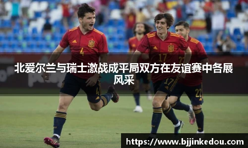 北爱尔兰与瑞士激战成平局双方在友谊赛中各展风采